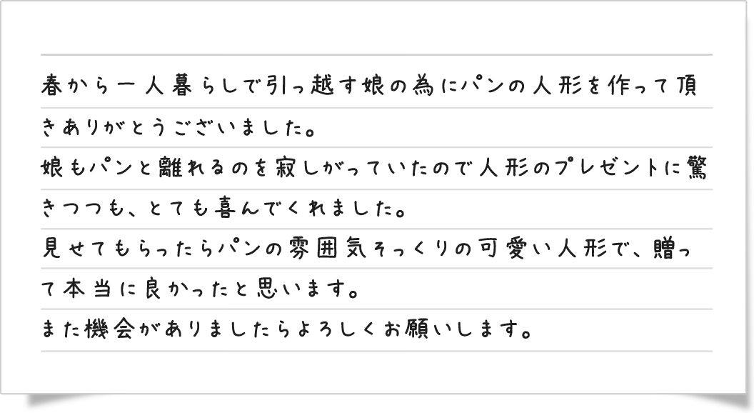 春から一人暮らしで引っ越す娘の為にパンの人形を作って頂きありがとうございました。娘もパンと離れるのを寂しがっていたので人形のプレゼントに驚きつつも、とても喜んでくれました。見せてもらったらパンの雰囲気そっくりの可愛い人形で、送って本当に良かったと思います。また機会がありましたらよろしくお願いします。