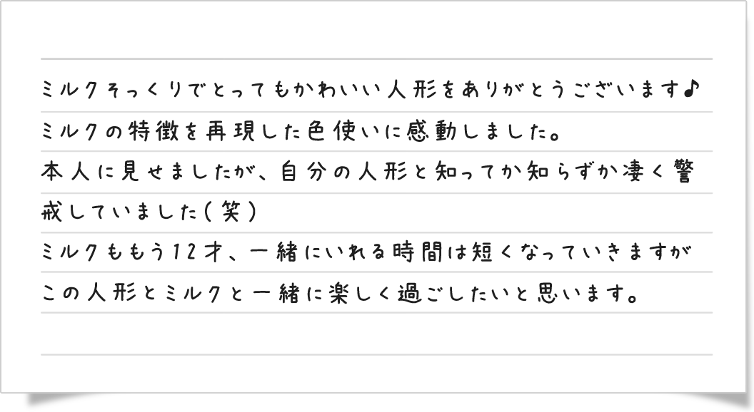 ミルクそっくりでとってもかわいい人形をありがとうございます♪ミルクの特徴を再現した色使いに感動しました。本人に見せましたが、自分の人形と知ってか知らずか凄く警戒していました（笑）ミルクももう12才、一緒にいれる時間は短くなっていきますがこの人形と一緒に楽しく過ごしたいと思います。